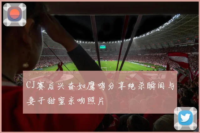 CJ赛后兴奋如鹰鸣分享绝杀瞬间与妻子甜蜜亲吻照片
