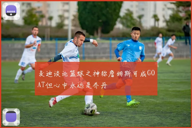 麦迪谈论篮球之神称詹姆斯可成GOAT但心中永远是乔丹