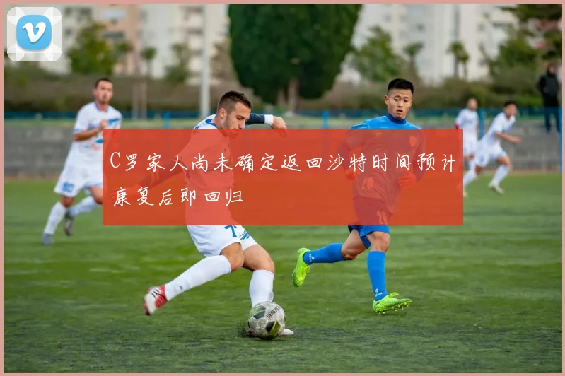 C罗家人尚未确定返回沙特时间预计康复后即回归