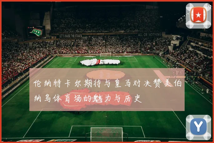 伦纳特卡尔期待与皇马对决赞美伯纳乌体育场的魅力与历史