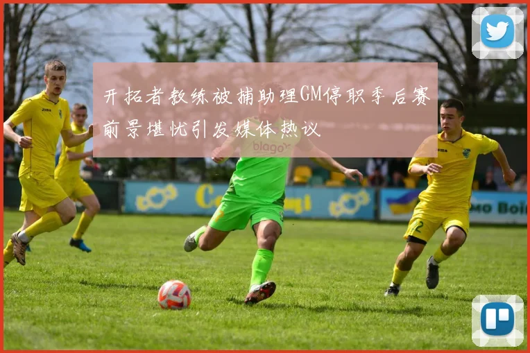 开拓者教练被捕助理GM停职季后赛前景堪忧引发媒体热议