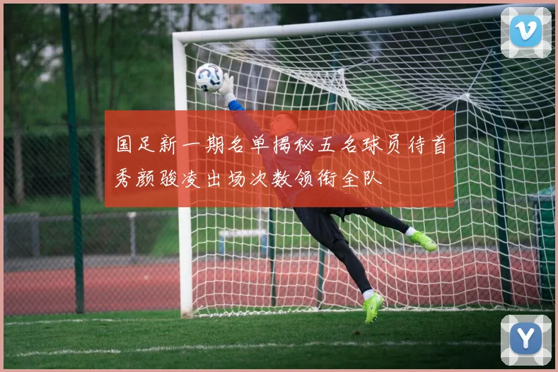 国足新一期名单揭秘五名球员待首秀颜骏凌出场次数领衔全队