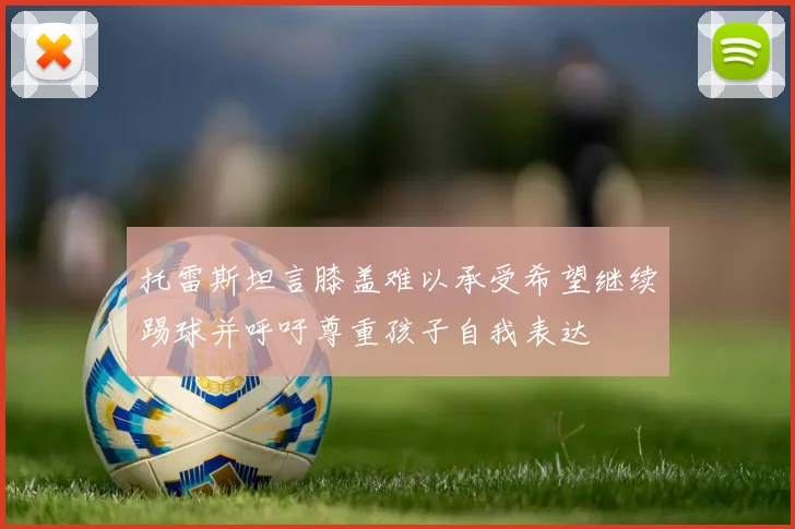 托雷斯坦言膝盖难以承受希望继续踢球并呼吁尊重孩子自我表达
