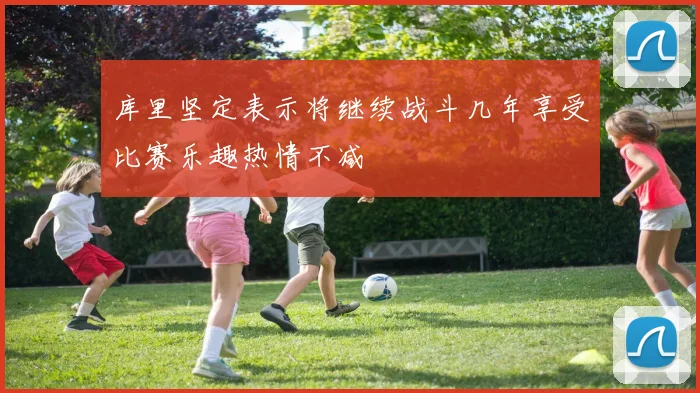 库里坚定表示将继续战斗几年享受比赛乐趣热情不减
