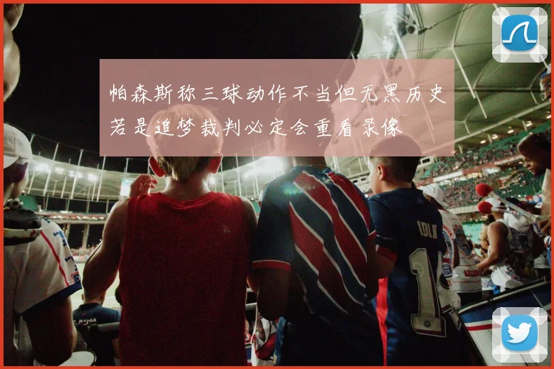 帕森斯称三球动作不当但无黑历史若是追梦裁判必定会重看录像