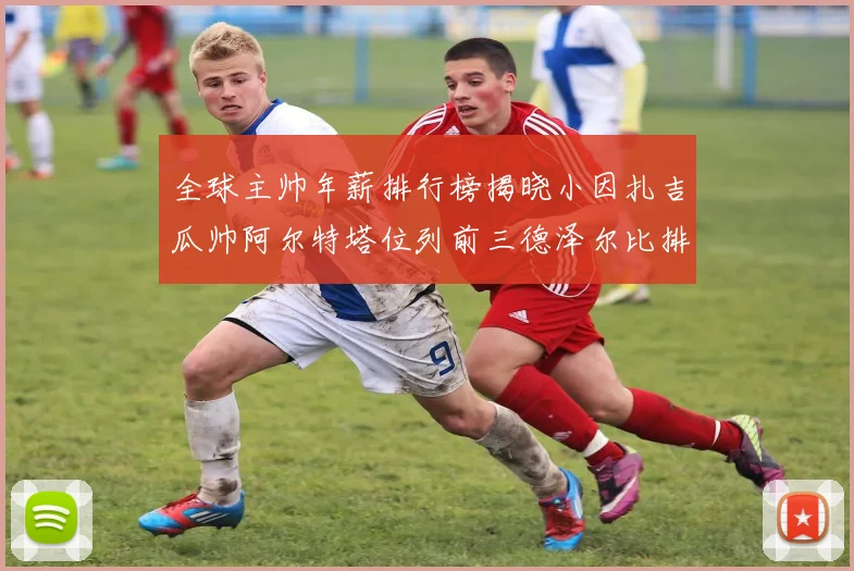 全球主帅年薪排行榜揭晓小因扎吉瓜帅阿尔特塔位列前三德泽尔比排名第六