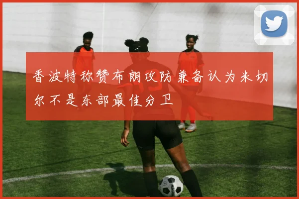 香波特称赞布朗攻防兼备认为米切尔不是东部最佳分卫