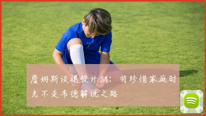 詹姆斯谈退役计划：将珍惜家庭时光不走韦德解说之路