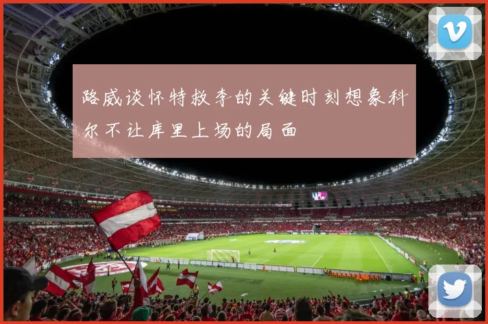 路威谈怀特救李的关键时刻想象科尔不让库里上场的局面